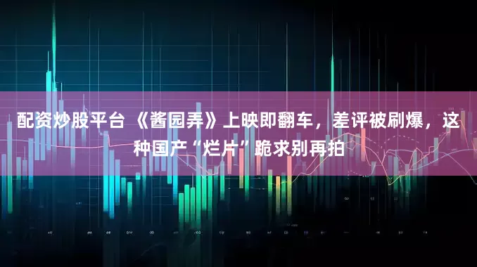 配资炒股平台 《酱园弄》上映即翻车，差评被刷爆，这种国产“烂片”跪求别再拍