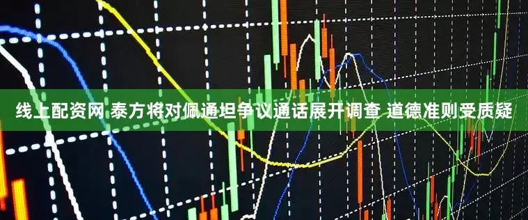 线上配资网 泰方将对佩通坦争议通话展开调查 道德准则受质疑