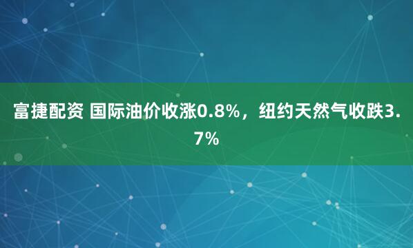 富捷配资 国际油价收涨0.8%，纽约天然气收跌3.7%