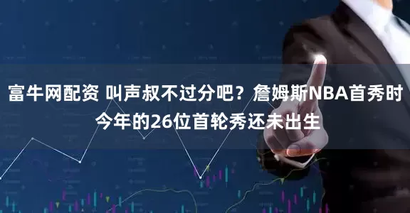 富牛网配资 叫声叔不过分吧？詹姆斯NBA首秀时 今年的26位首轮秀还未出生