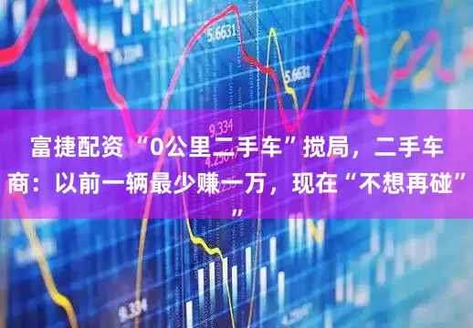 富捷配资 “0公里二手车”搅局，二手车商：以前一辆最少赚一万，现在“不想再碰”