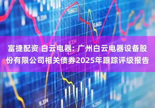 富捷配资 白云电器: 广州白云电器设备股份有限公司相关债券2025年跟踪评级报告