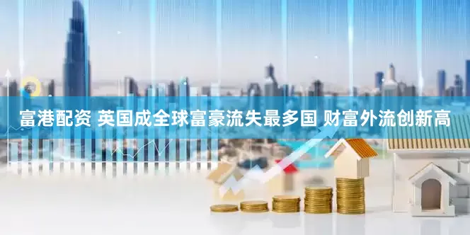 富港配资 英国成全球富豪流失最多国 财富外流创新高