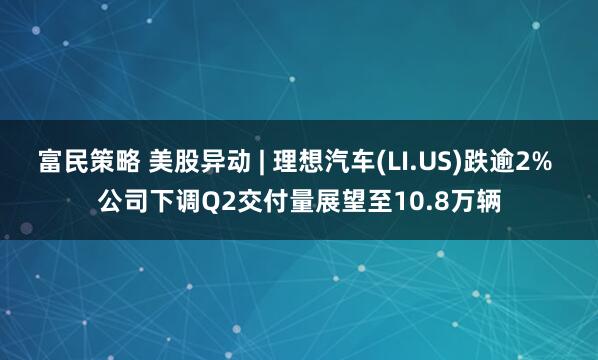 富民策略 美股异动 | 理想汽车(LI.US)跌逾2% 公司下调Q2交付量展望至10.8万辆