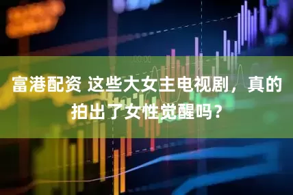 富港配资 这些大女主电视剧，真的拍出了女性觉醒吗？