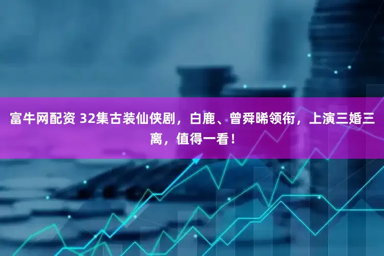 富牛网配资 32集古装仙侠剧，白鹿、曾舜晞领衔，上演三婚三离，值得一看！