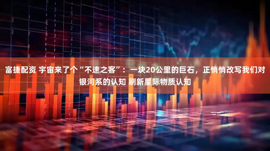 富捷配资 宇宙来了个“不速之客”：一块20公里的巨石，正悄悄改写我们对银河系的认知 刷新星际物质认知