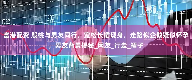 富港配资 殷桃与男友同行，宽松长裙现身，走路似企鹅疑似怀孕，男友背景揭秘_网友_行走_裙子