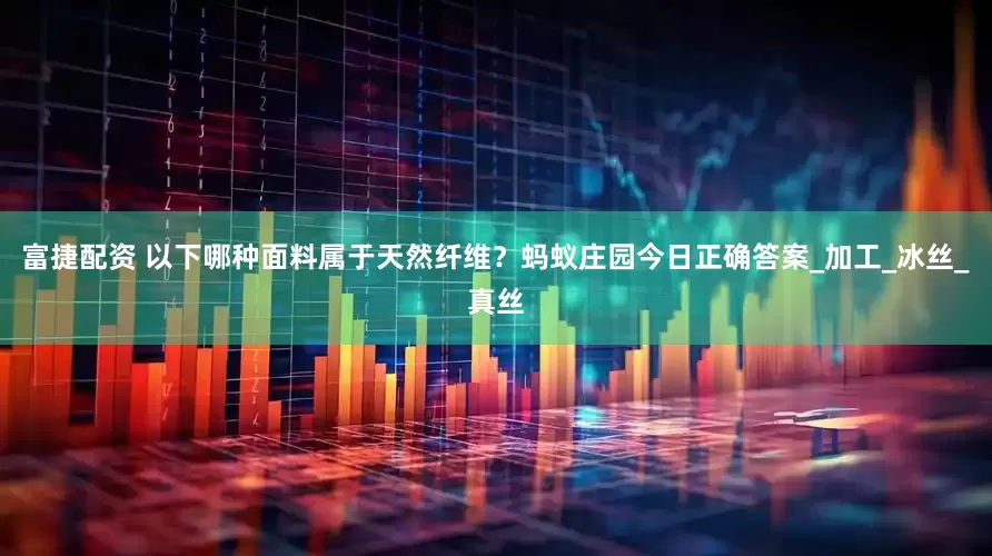 富捷配资 以下哪种面料属于天然纤维？蚂蚁庄园今日正确答案_加工_冰丝_真丝