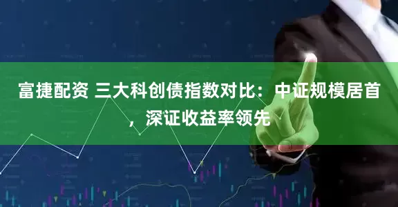 富捷配资 三大科创债指数对比:中证规模居首,深证收益率领先