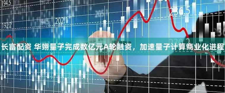 长富配资 华翊量子完成数亿元A轮融资，加速量子计算商业化进程