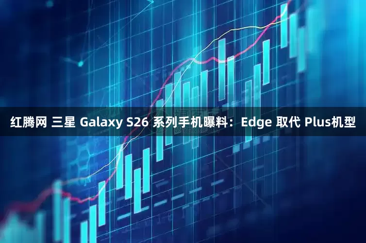 红腾网 三星 Galaxy S26 系列手机曝料：Edge 取代 Plus机型