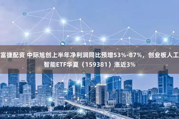 富捷配资 中际旭创上半年净利润同比预增53%-87%，创业板人工智能ETF华夏（159381）涨近3%