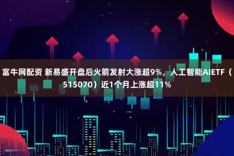 富牛网配资 新易盛开盘后火箭发射大涨超9%，人工智能AIETF（515070）近1个月上涨超11%