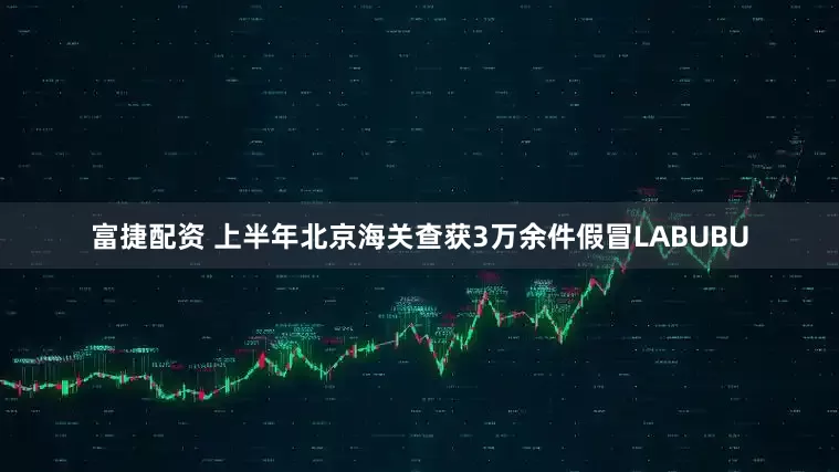 富捷配资 上半年北京海关查获3万余件假冒LABUBU
