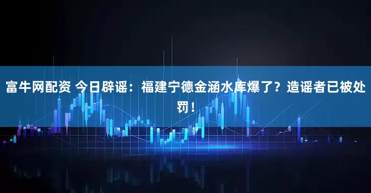 富牛网配资 今日辟谣：福建宁德金涵水库爆了？造谣者已被处罚！