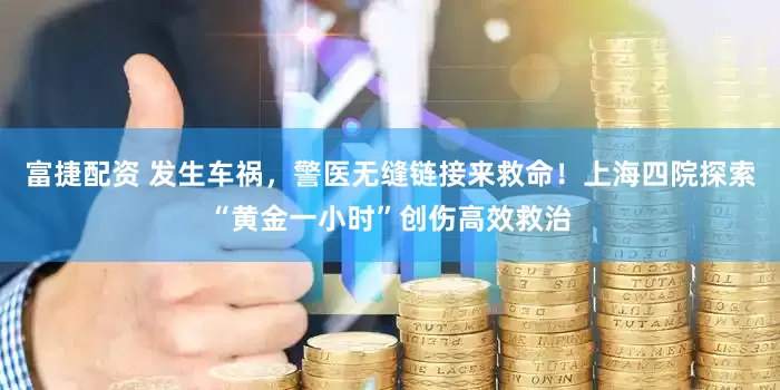 富捷配资 发生车祸，警医无缝链接来救命！上海四院探索“黄金一小时”创伤高效救治