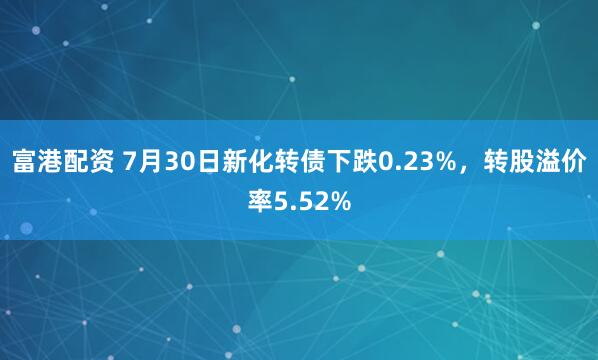 富港配资 7月30日新化转债下跌0.23%，转股溢价率5.52%