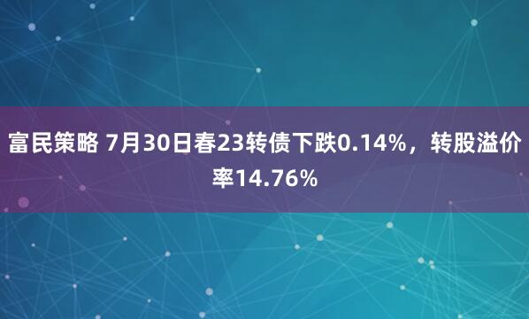 富民策略 7月30日春23转债下跌0.14%，转股溢价率14.76%
