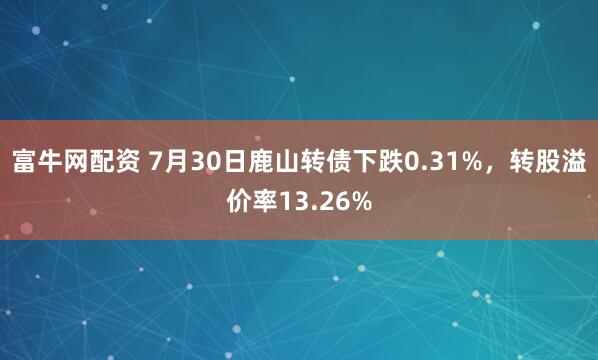 富牛网配资 7月30日鹿山转债下跌0.31%，转股溢价率13.26%