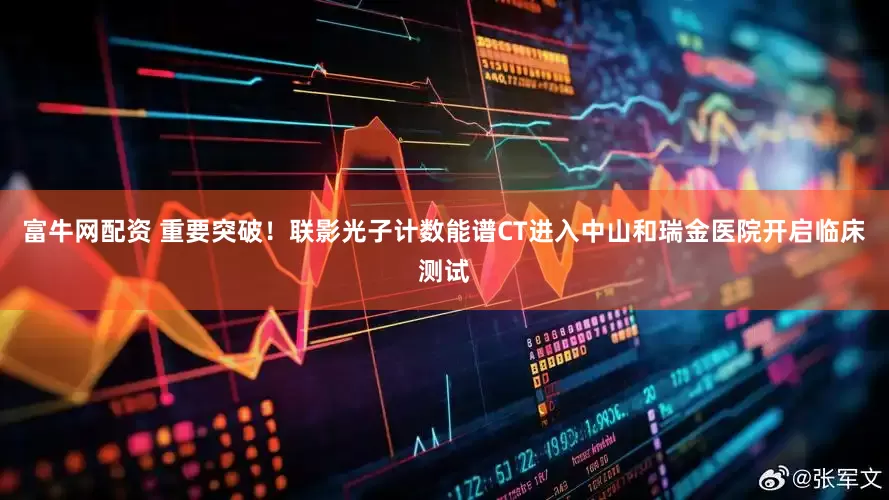 富牛网配资 重要突破！联影光子计数能谱CT进入中山和瑞金医院开启临床测试