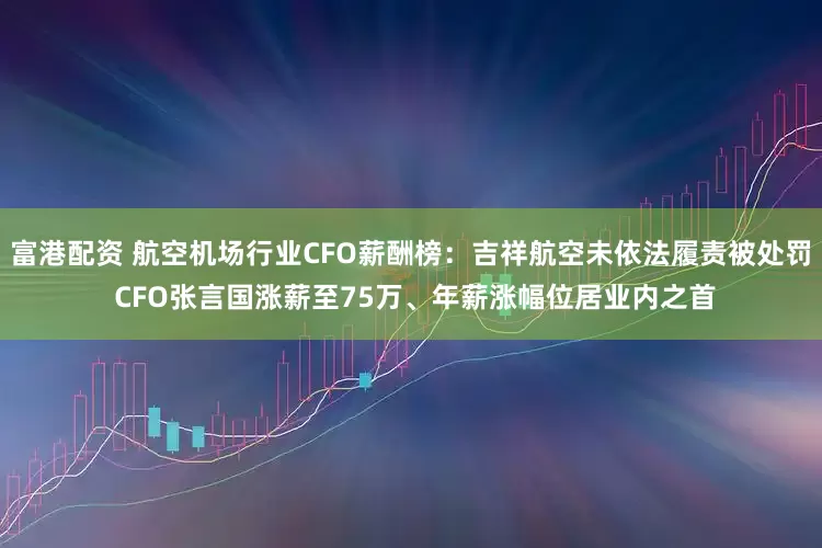 富港配资 航空机场行业CFO薪酬榜：吉祥航空未依法履责被处罚 CFO张言国涨薪至75万、年薪涨幅位居业内之首