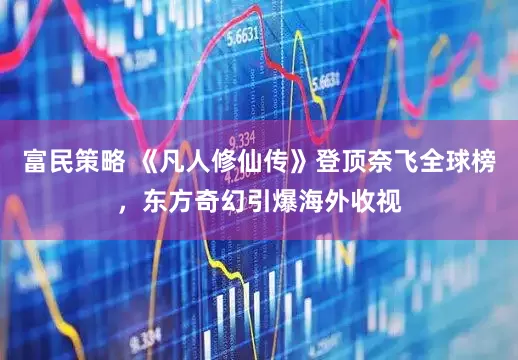 富民策略 《凡人修仙传》登顶奈飞全球榜，东方奇幻引爆海外收视