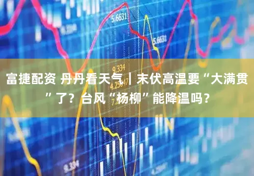 富捷配资 丹丹看天气｜末伏高温要“大满贯”了？台风“杨柳”能降温吗？