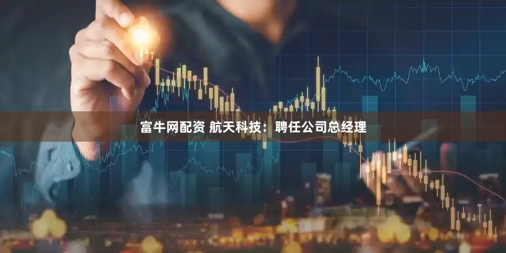 富牛网配资 航天科技：聘任公司总经理