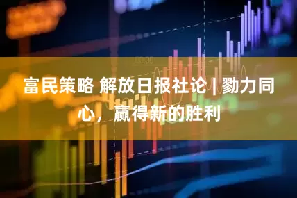 富民策略 解放日报社论 | 勠力同心，赢得新的胜利
