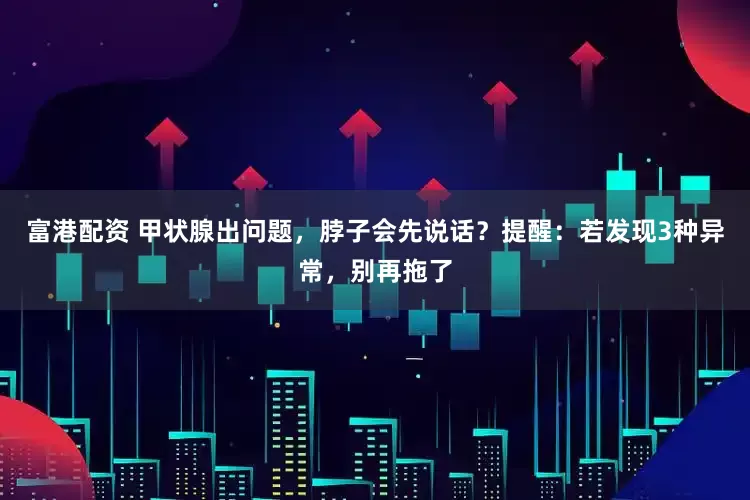 富港配资 甲状腺出问题，脖子会先说话？提醒：若发现3种异常，别再拖了