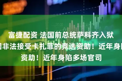 富捷配资 法国前总统萨科齐入狱服刑:系因非法接受卡扎菲的竞选资助!近年身陷多场官司
