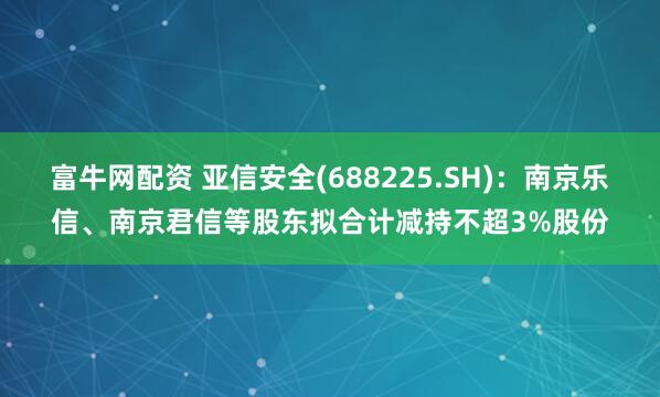 富牛网配资 亚信安全(688225.SH)：南京乐信、南京君信等股东拟合计减持不超3%股份