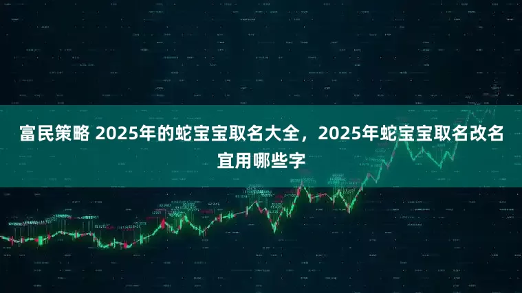 富民策略 2025年的蛇宝宝取名大全，2025年蛇宝宝取名改名宜用哪些字