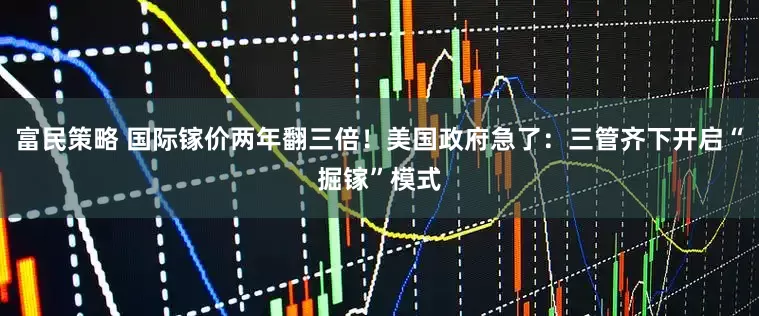 富民策略 国际镓价两年翻三倍！美国政府急了：三管齐下开启“掘镓”模式