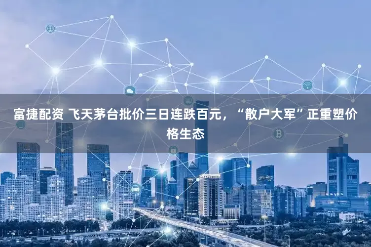 富捷配资 飞天茅台批价三日连跌百元，“散户大军”正重塑价格生态