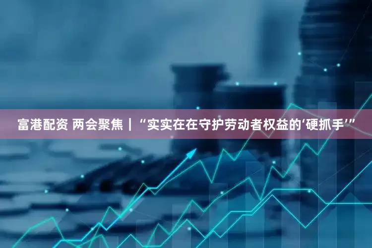 富港配资 两会聚焦｜“实实在在守护劳动者权益的‘硬抓手’”