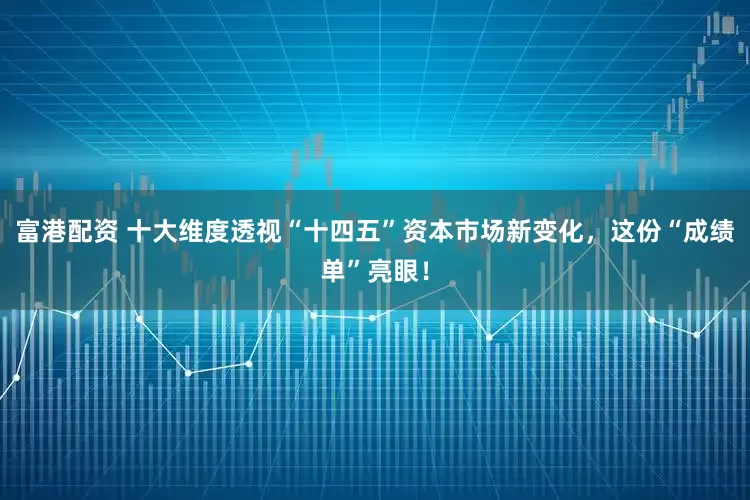 富港配资 十大维度透视“十四五”资本市场新变化，这份“成绩单”亮眼！