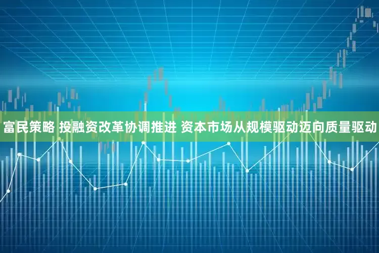 富民策略 投融资改革协调推进 资本市场从规模驱动迈向质量驱动