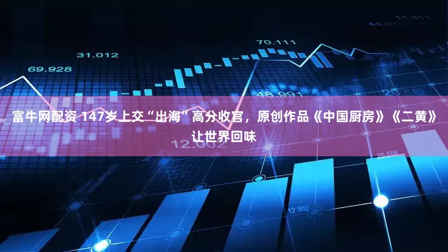 富牛网配资 147岁上交“出海”高分收官，原创作品《中国厨房》《二黄》让世界回味