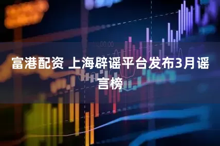 富港配资 上海辟谣平台发布3月谣言榜