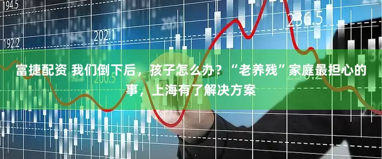 富捷配资 我们倒下后，孩子怎么办？“老养残”家庭最担心的事，上海有了解决方案