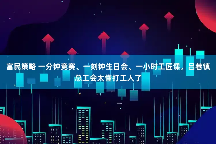 富民策略 一分钟竞赛、一刻钟生日会、一小时工匠课，吕巷镇总工会太懂打工人了