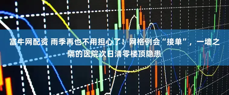 富牛网配资 雨季再也不用担心了！网格例会“接单”，一墙之隔的医院次日清零楼顶隐患