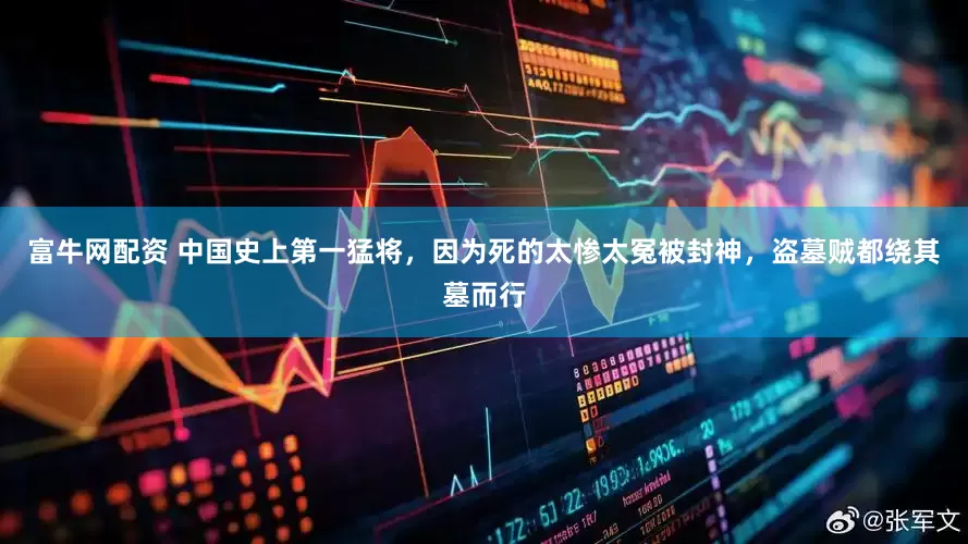 富牛网配资 中国史上第一猛将，因为死的太惨太冤被封神，盗墓贼都绕其墓而行