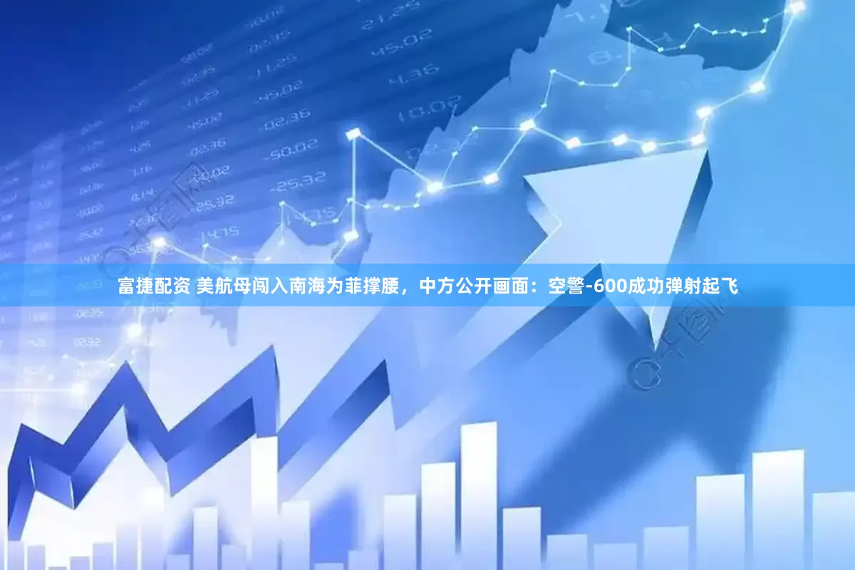 富捷配资 美航母闯入南海为菲撑腰，中方公开画面：空警-600成功弹射起飞